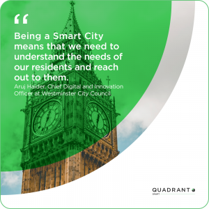 Being a smart city means that we need to understand the needs of our residents and reach out to them. Aruj Haider, chief digital and innovation officer at Westminster City Council.